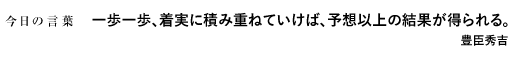 一歩一歩、着実に積み重ねていけば、予想以上の結果が得られる。　豊臣秀吉