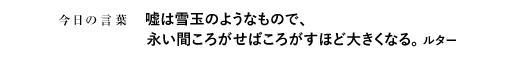 嘘は雪玉のようなもので、永い間ころがせばころがすほど大きくなる。　ルター