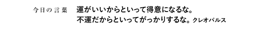 運がいいからといって得意になるな。不運だからといってがっかりするな。　クレオパルス