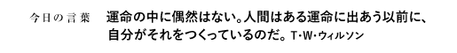運命の中に偶然はない。人間はある運命に出あう以前に、自分がそれをつくっているのだ。　T・W・ウィルソン