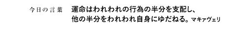 運命はわれわれの行為の半分を支配し、他の半分をわれわれ自身にゆだねる。　マキァヴェリ