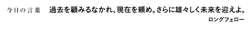 過去を顧みるなかれ、現在を頼め。さらに雄々しく未来を迎えよ。　ロングフェロー