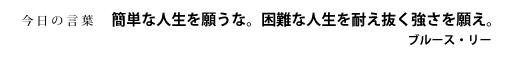 簡単な人生を願うな。困難な人生を耐え抜く強さを願え。　ブルース・リー