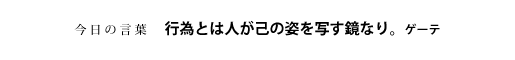 行為とは人が己の姿を写す鏡なり。　ゲーテ