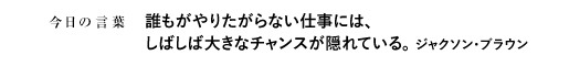 誰もがやりたがらない仕事には、しばしば大きなチャンスが隠れている。　ジャクソン・ブラウン