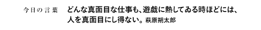 どんな真面目な仕事も、遊戯に熱してゐる時ほどには、人を真面目にし得ない。　萩原朔太郎