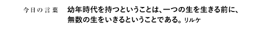 幼年時代を持つということは、一つの生を生きる前に、無数の生をいきるということである。　リルケ