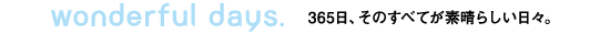 Wonderful days. 365日、そのすべてが素晴らしい日々。